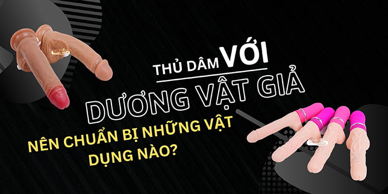 Thủ Dâm Với Dương Vật Giả Cần Chuẩn Bị Những Gì?